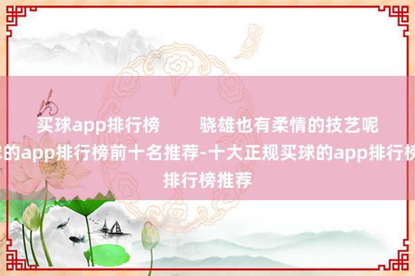 买球app排行榜        骁雄也有柔情的技艺呢-买球的app排行榜前十名推荐-十大正规买球的app排行榜推荐