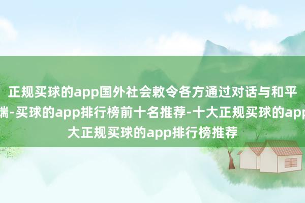 正规买球的app国外社会敕令各方通过对话与和平本领处理争端-买球的app排行榜前十名推荐-十大正规买球的app排行榜推荐