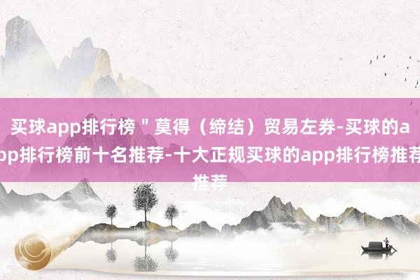 买球app排行榜＂莫得（缔结）贸易左券-买球的app排行榜前十名推荐-十大正规买球的app排行榜推荐