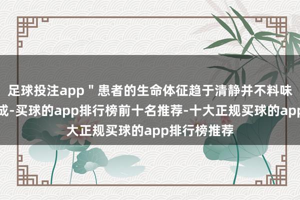 足球投注app＂患者的生命体征趋于清静并不料味着救治已告成-买球的app排行榜前十名推荐-十大正规买球的app排行榜推荐