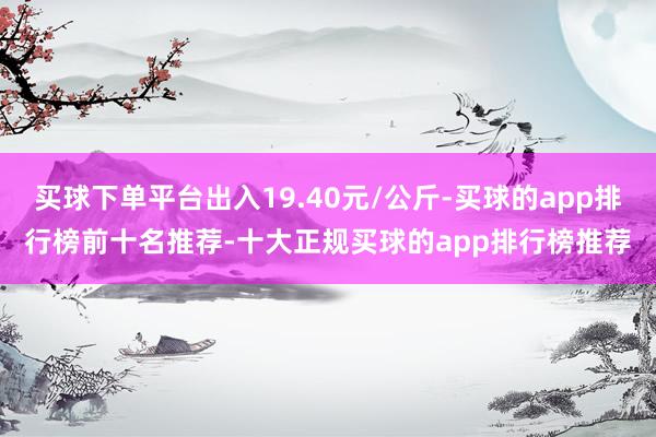 买球下单平台出入19.40元/公斤-买球的app排行榜前十名推荐-十大正规买球的app排行榜推荐