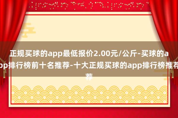 正规买球的app最低报价2.00元/公斤-买球的app排行榜前十名推荐-十大正规买球的app排行榜推荐