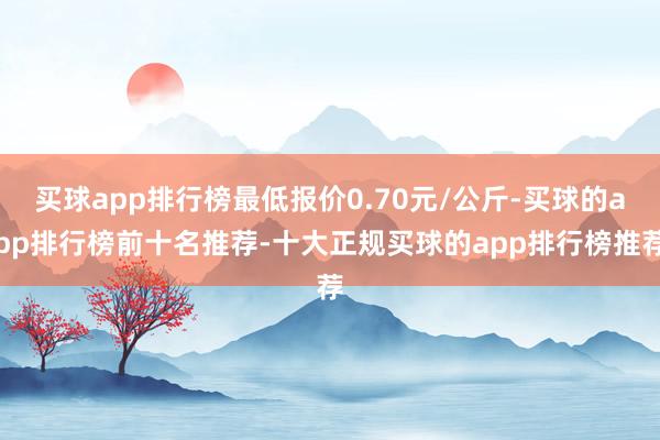 买球app排行榜最低报价0.70元/公斤-买球的app排行榜前十名推荐-十大正规买球的app排行榜推荐