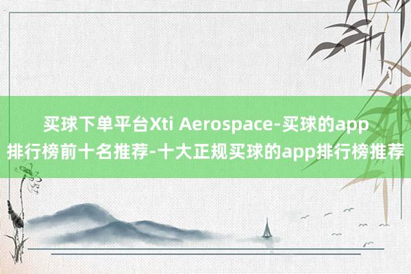 买球下单平台Xti Aerospace-买球的app排行榜前十名推荐-十大正规买球的app排行榜推荐