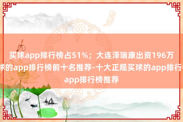 买球app排行榜占51%；大连泽瑞康出资196万元-买球的app排行榜前十名推荐-十大正规买球的app排行榜推荐