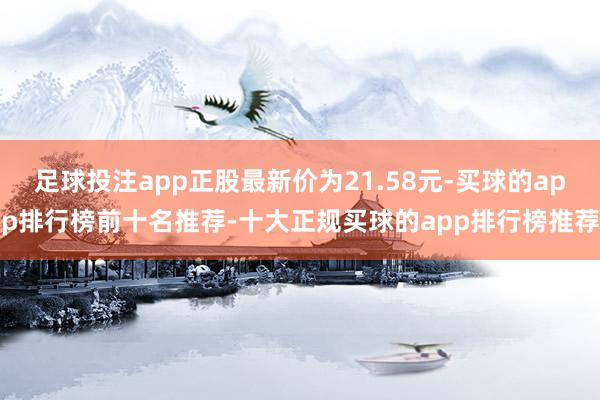 足球投注app正股最新价为21.58元-买球的app排行榜前十名推荐-十大正规买球的app排行榜推荐