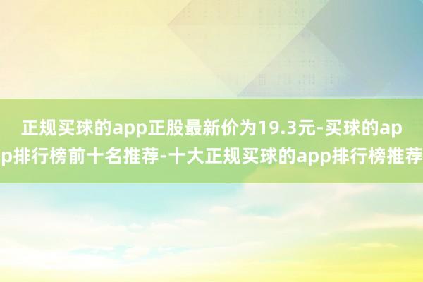 正规买球的app正股最新价为19.3元-买球的app排行榜前十名推荐-十大正规买球的app排行榜推荐