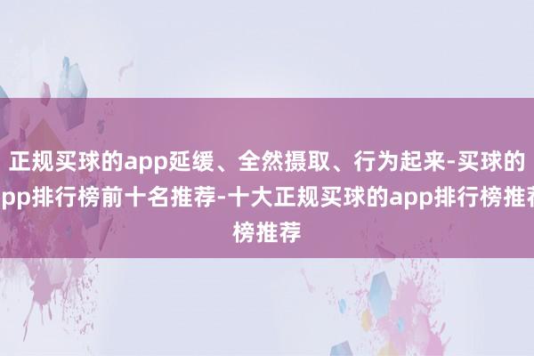 正规买球的app延缓、全然摄取、行为起来-买球的app排行榜前十名推荐-十大正规买球的app排行榜推荐