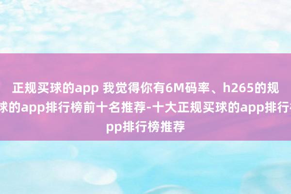 正规买球的app 我觉得你有6M码率、h265的规格-买球的app排行榜前十名推荐-十大正规买球的app排行榜推荐