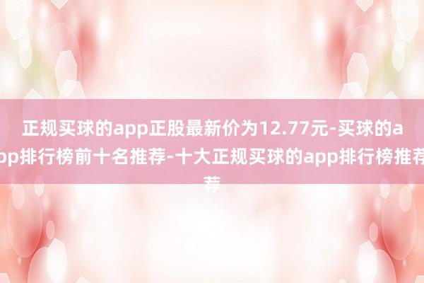 正规买球的app正股最新价为12.77元-买球的app排行榜前十名推荐-十大正规买球的app排行榜推荐