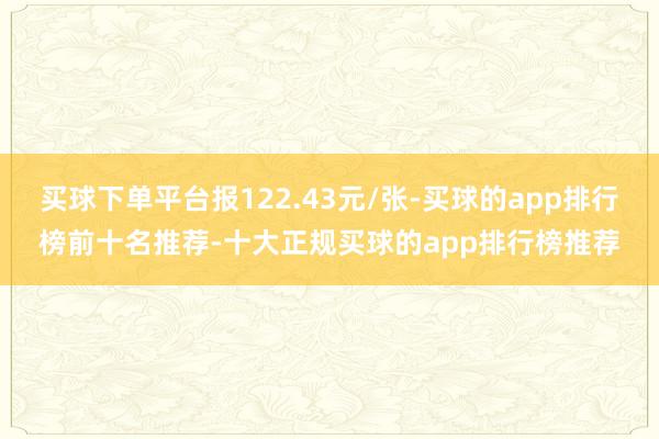 买球下单平台报122.43元/张-买球的app排行榜前十名推荐-十大正规买球的app排行榜推荐