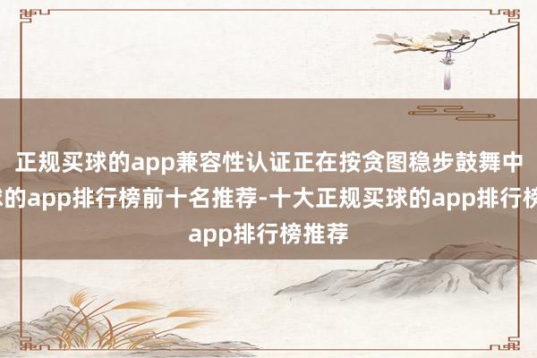 正规买球的app兼容性认证正在按贪图稳步鼓舞中-买球的app排行榜前十名推荐-十大正规买球的app排行榜推荐