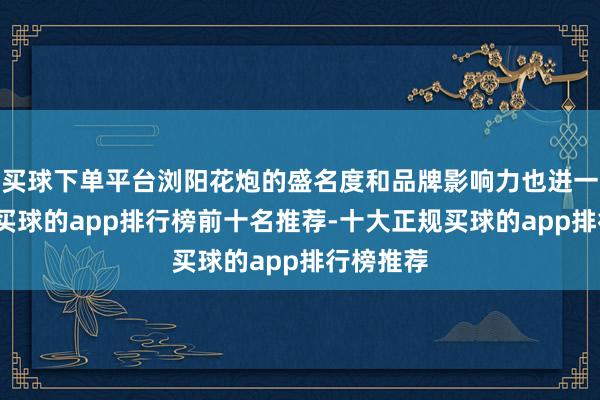 买球下单平台浏阳花炮的盛名度和品牌影响力也进一步扩大-买球的app排行榜前十名推荐-十大正规买球的app排行榜推荐