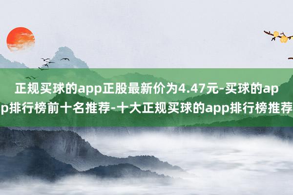 正规买球的app正股最新价为4.47元-买球的app排行榜前十名推荐-十大正规买球的app排行榜推荐