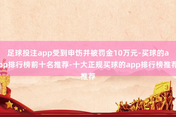 足球投注app受到申饬并被罚金10万元-买球的app排行榜前十名推荐-十大正规买球的app排行榜推荐