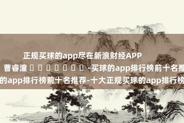 正规买球的app尽在新浪财经APP            						职守裁剪：曹睿潼 							-买球的app排行榜前十名推荐-十大正规买球的app排行榜推荐