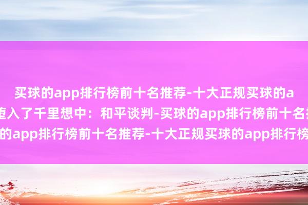 买球的app排行榜前十名推荐-十大正规买球的app排行榜推荐我方则堕入了千里想中：和平谈判-买球的app排行榜前十名推荐-十大正规买球的app排行榜推荐