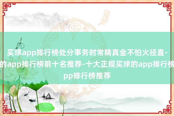 买球app排行榜处分事务时常精真金不怕火径直-买球的app排行榜前十名推荐-十大正规买球的app排行榜推荐