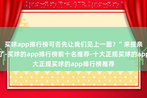 买球app排行榜可否先让我们见上一面？”来提亲的东谈主多了-买球的app排行榜前十名推荐-十大正规买球的app排行榜推荐