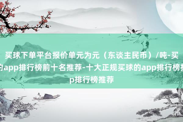 买球下单平台报价单元为元（东谈主民币）/吨-买球的app排行榜前十名推荐-十大正规买球的app排行榜推荐