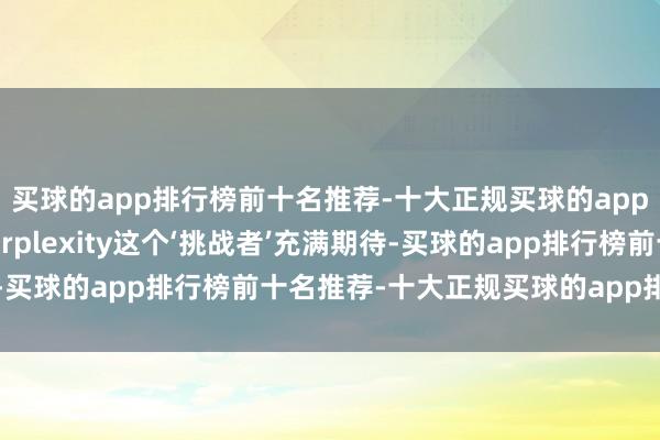 买球的app排行榜前十名推荐-十大正规买球的app排行榜推荐大家对Perplexity这个‘挑战者’充满期待-买球的app排行榜前十名推荐-十大正规买球的app排行榜推荐