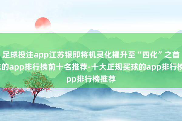 足球投注app江苏银即将机灵化擢升至“四化”之首-买球的app排行榜前十名推荐-十大正规买球的app排行榜推荐