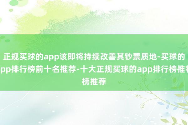 正规买球的app该即将持续改善其钞票质地-买球的app排行榜前十名推荐-十大正规买球的app排行榜推荐