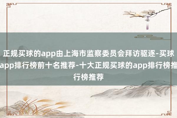 正规买球的app由上海市监察委员会拜访驱逐-买球的app排行榜前十名推荐-十大正规买球的app排行榜推荐