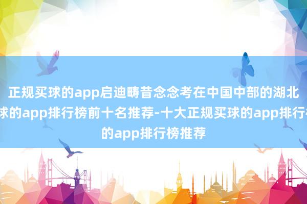 正规买球的app启迪畴昔念念考在中国中部的湖北省-买球的app排行榜前十名推荐-十大正规买球的app排行榜推荐