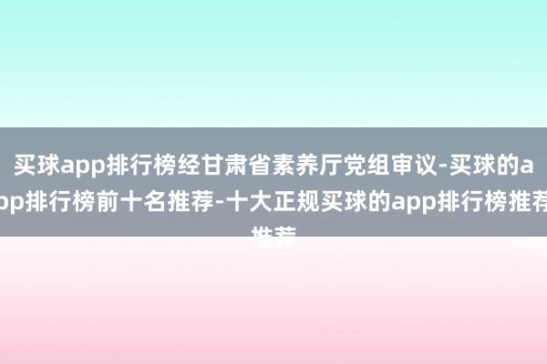 买球app排行榜经甘肃省素养厅党组审议-买球的app排行榜前十名推荐-十大正规买球的app排行榜推荐