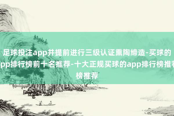 足球投注app并提前进行三级认证熏陶缔造-买球的app排行榜前十名推荐-十大正规买球的app排行榜推荐