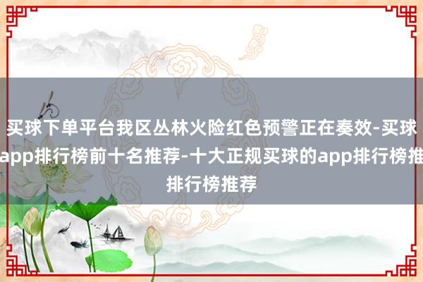 买球下单平台我区丛林火险红色预警正在奏效-买球的app排行榜前十名推荐-十大正规买球的app排行榜推荐