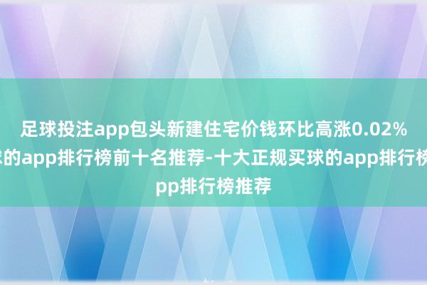 足球投注app包头新建住宅价钱环比高涨0.02%-买球的app排行榜前十名推荐-十大正规买球的app排行榜推荐