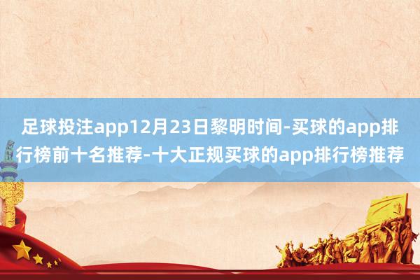 足球投注app12月23日黎明时间-买球的app排行榜前十名推荐-十大正规买球的app排行榜推荐