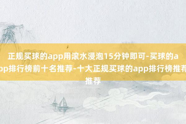 正规买球的app用滚水浸泡15分钟即可-买球的app排行榜前十名推荐-十大正规买球的app排行榜推荐