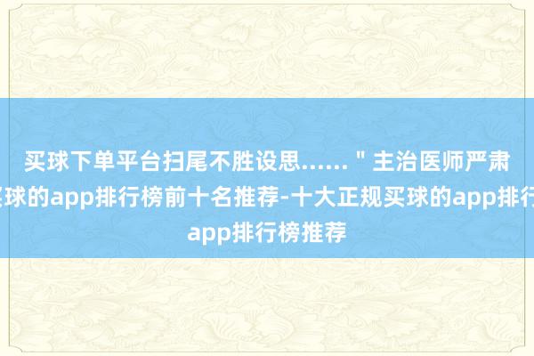 买球下单平台扫尾不胜设思......＂主治医师严肃地说-买球的app排行榜前十名推荐-十大正规买球的app排行榜推荐