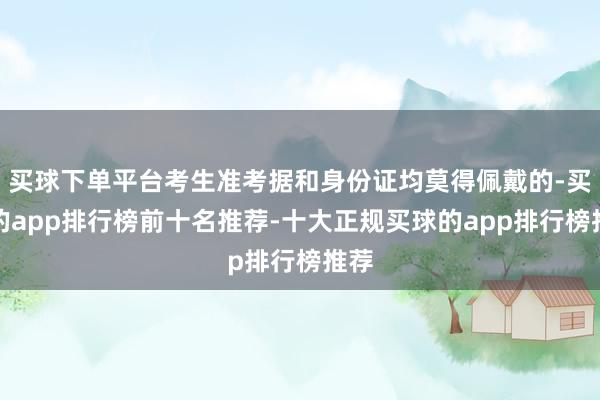 买球下单平台考生准考据和身份证均莫得佩戴的-买球的app排行榜前十名推荐-十大正规买球的app排行榜推荐