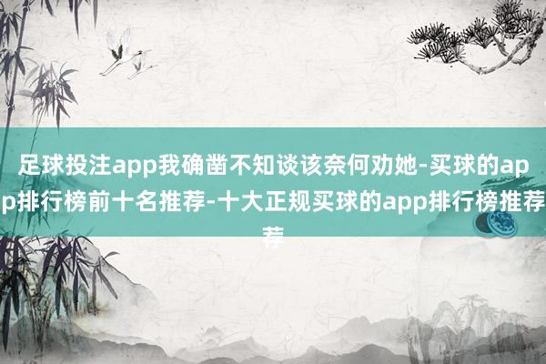 足球投注app我确凿不知谈该奈何劝她-买球的app排行榜前十名推荐-十大正规买球的app排行榜推荐