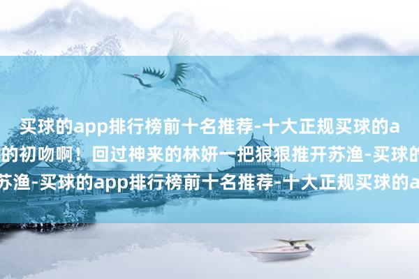 买球的app排行榜前十名推荐-十大正规买球的app排行榜推荐这然而她的初吻啊！回过神来的林妍一把狠狠推开苏渔-买球的app排行榜前十名推荐-十大正规买球的app排行榜推荐