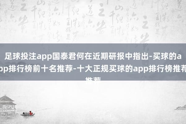 足球投注app国泰君何在近期研报中指出-买球的app排行榜前十名推荐-十大正规买球的app排行榜推荐