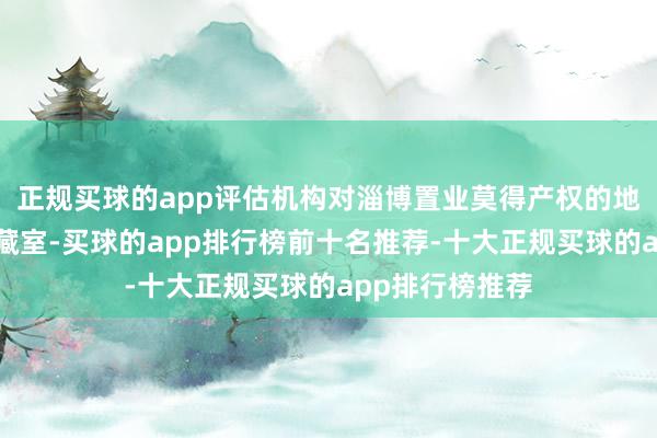 正规买球的app评估机构对淄博置业莫得产权的地下泊车场、收藏室-买球的app排行榜前十名推荐-十大正规买球的app排行榜推荐