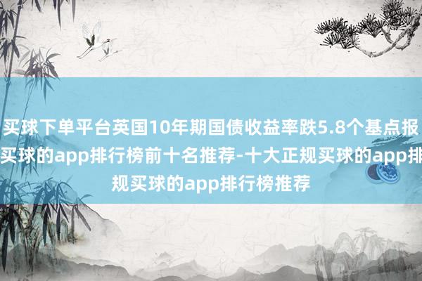 买球下单平台英国10年期国债收益率跌5.8个基点报4.293%-买球的app排行榜前十名推荐-十大正规买球的app排行榜推荐