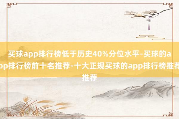 买球app排行榜低于历史40%分位水平-买球的app排行榜前十名推荐-十大正规买球的app排行榜推荐