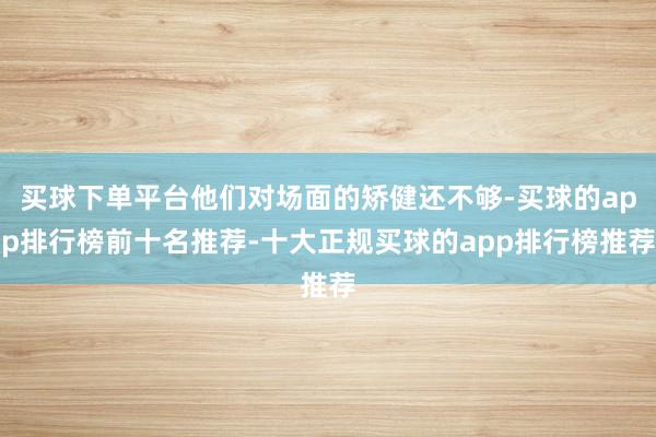 买球下单平台他们对场面的矫健还不够-买球的app排行榜前十名推荐-十大正规买球的app排行榜推荐