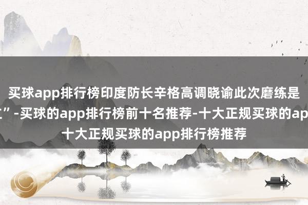 买球app排行榜印度防长辛格高调晓谕此次磨练是“历史性确立”-买球的app排行榜前十名推荐-十大正规买球的app排行榜推荐