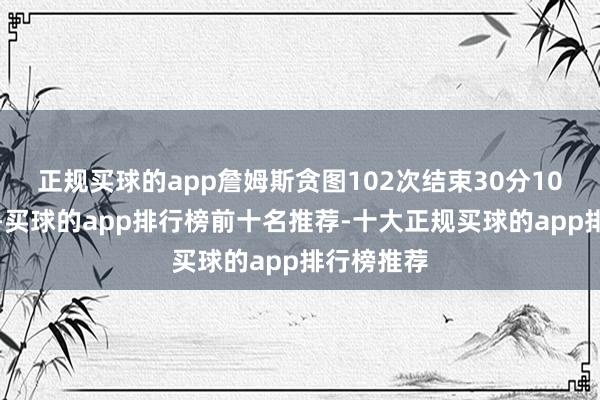 正规买球的app詹姆斯贪图102次结束30分10助攻豪举-买球的app排行榜前十名推荐-十大正规买球的app排行榜推荐