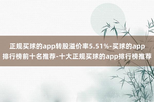 正规买球的app转股溢价率5.51%-买球的app排行榜前十名推荐-十大正规买球的app排行榜推荐