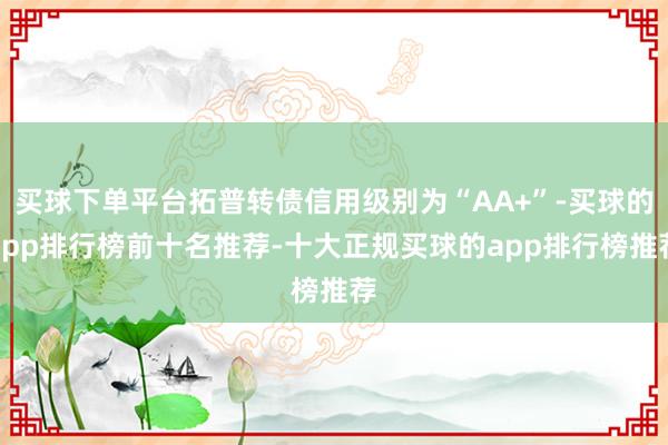 买球下单平台拓普转债信用级别为“AA+”-买球的app排行榜前十名推荐-十大正规买球的app排行榜推荐