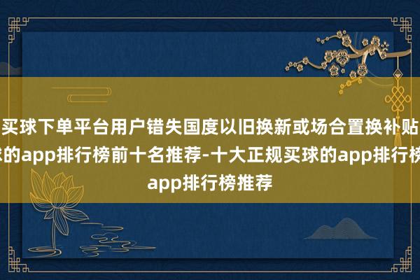 买球下单平台用户错失国度以旧换新或场合置换补贴-买球的app排行榜前十名推荐-十大正规买球的app排行榜推荐