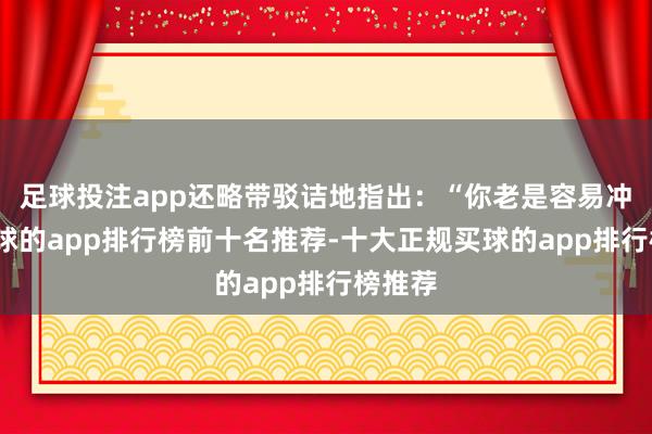 足球投注app还略带驳诘地指出：“你老是容易冲动-买球的app排行榜前十名推荐-十大正规买球的app排行榜推荐